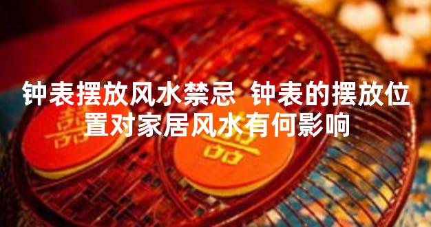 钟表摆放风水禁忌  钟表的摆放位置对家居风水有何影响